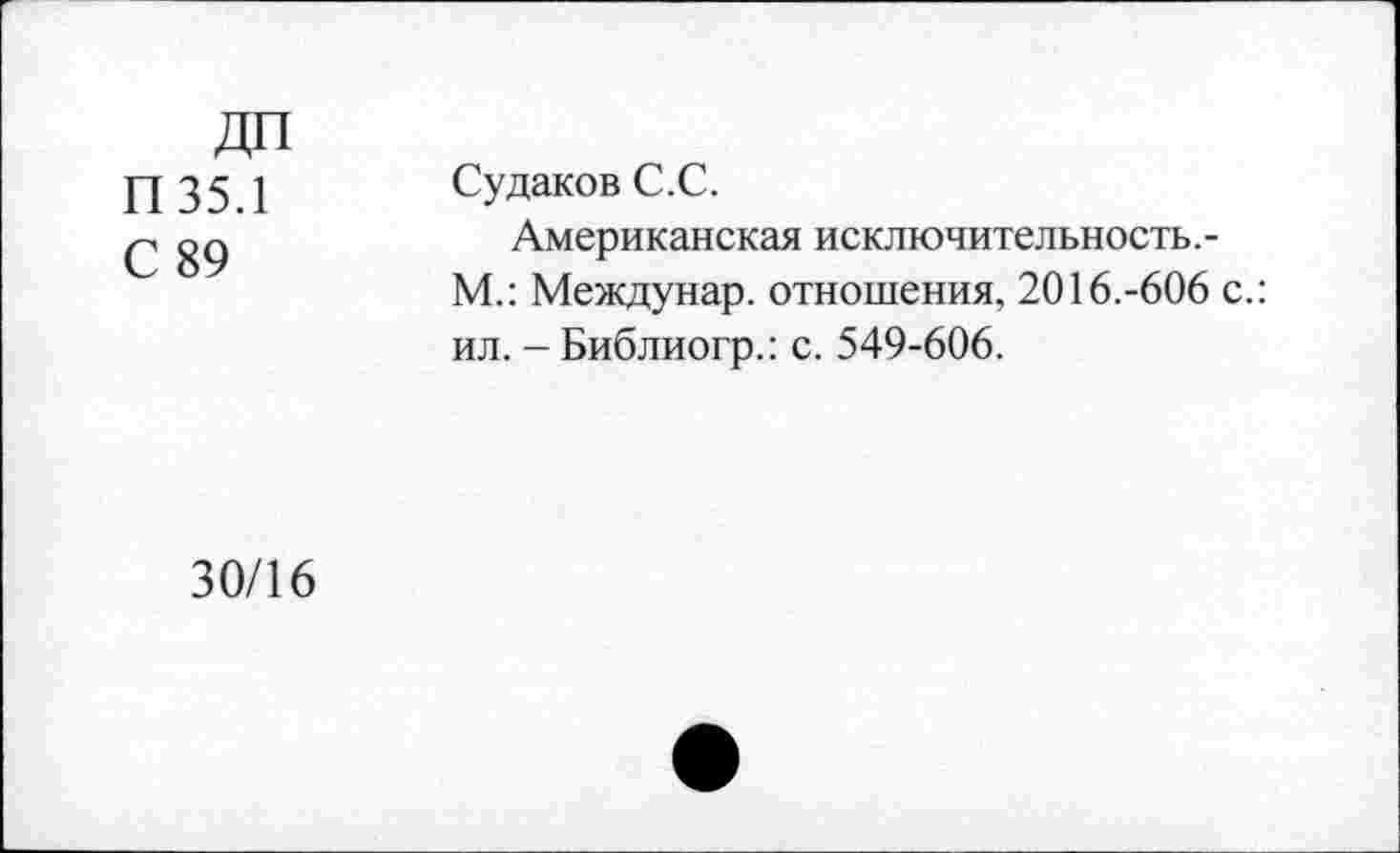 ﻿П35.1
С 89
Судаков С.С.
Американская исключительность,-М.: Междунар. отношения, 2016.-606 с.: ил. -Библиогр.: с. 549-606.
30/16